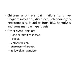 • Children also have pain, failure to thrive,
frequent infections, diarrhoea, spleenomegaly,
hepatomegaly, jaundice from RBC hemolysis,
and bone marrow hyperplasia.
• Other symptoms are:
– Bone deformities in face.
– Fatigue.
– Growth failure.
– Shortness of breath.
– Yellow skin (jaundice).
 