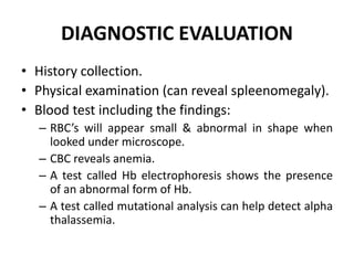 DIAGNOSTIC EVALUATION
• History collection.
• Physical examination (can reveal spleenomegaly).
• Blood test including the findings:
– RBC’s will appear small & abnormal in shape when
looked under microscope.
– CBC reveals anemia.
– A test called Hb electrophoresis shows the presence
of an abnormal form of Hb.
– A test called mutational analysis can help detect alpha
thalassemia.
 