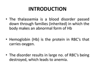 INTRODUCTION
• The thalassemia is a blood disorder passed
down through families (inherited) in which the
body makes an abnormal form of Hb
• Hemoglobin (Hb) is the protein in RBC’s that
carries oxygen.
• The disorder results in large no. of RBC’s being
destroyed, which leads to anemia.
 