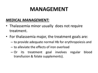 MANAGEMENT
MEDICAL MANAGEMENT:
• Thalassemia minor usually does not require
treatment.
• For thalassemia major, the treatment goals are:
– to provide adequate normal Hb for erythropoiesis and
– to alleviate the effects of iron overload
– Or its treatment goal involves regular blood
transfusion & folate supplements).
 