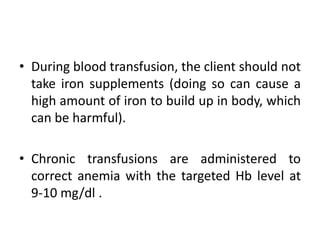 • During blood transfusion, the client should not
take iron supplements (doing so can cause a
high amount of iron to build up in body, which
can be harmful).
• Chronic transfusions are administered to
correct anemia with the targeted Hb level at
9-10 mg/dl .
 