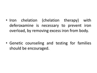• Iron chelation (chelation therapy) with
deferoxamine is necessary to prevent iron
overload, by removing excess iron from body.
• Genetic counseling and testing for families
should be encouraged.
 