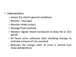 • Intervention:
– Assess the client’s general conditions.
– Monitor vital signs.
– Monitor intake output.
– Manage fluid overload.
– Monitor regular blood transfusion to keep Hb at 10.5
gm/dl.
– 24 hours urine collection after chelating therapy to
estimate amount of iron excreted.
– Reassure the orange color of urine is normal (can
show dehydration).
 