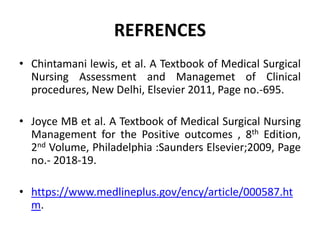REFRENCES
• Chintamani lewis, et al. A Textbook of Medical Surgical
Nursing Assessment and Managemet of Clinical
procedures, New Delhi, Elsevier 2011, Page no.-695.
• Joyce MB et al. A Textbook of Medical Surgical Nursing
Management for the Positive outcomes , 8th Edition,
2nd Volume, Philadelphia :Saunders Elsevier;2009, Page
no.- 2018-19.
• https://www.medlineplus.gov/ency/article/000587.ht
m.
 