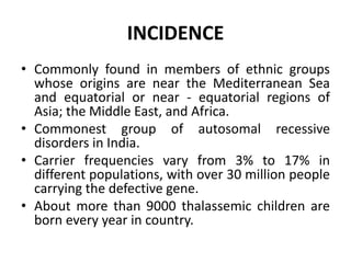 INCIDENCE
• Commonly found in members of ethnic groups
whose origins are near the Mediterranean Sea
and equatorial or near - equatorial regions of
Asia; the Middle East, and Africa.
• Commonest group of autosomal recessive
disorders in India.
• Carrier frequencies vary from 3% to 17% in
different populations, with over 30 million people
carrying the defective gene.
• About more than 9000 thalassemic children are
born every year in country.
 