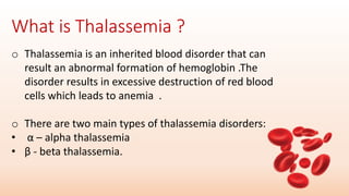 o Thalassemia is an inherited blood disorder that can
result an abnormal formation of hemoglobin .The
disorder results in excessive destruction of red blood
cells which leads to anemia .
o There are two main types of thalassemia disorders:
• α – alpha thalassemia
• β - beta thalassemia.
 