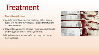 Treatment
• Blood transfusion :
people with thalassaemia major or other severe
types will need to have regular blood transfusions
to treat anaemia.
How often you need to have transfusions depends
on the type of thalassaemia you have.
Blood transfusions are safe, but they can cause
Iron overload.
 