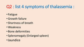 • Fatigue
• Growth failure
• Shortness of breath
• Weakness
• Bone deformities
• Splenomegaly (Enlarged spleen)
•Jaundice
Q2 : list 4 symptoms of thalassemia :
 