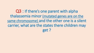 Q3 : If there’s one parent with alpha
thalassemia minor (mutated genes are on the
same chromosome) and the other one is a silent
carrier, what are the states there children may
get ?
 