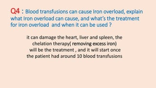 Q4 : Blood transfusions can cause Iron overload, explain
what Iron overload can cause, and what’s the treatment
for iron overload and when it can be used ?
it can damage the heart, liver and spleen, the
chelation therapy( removing excess iron)
will be the treatment , and it will start once
the patient had around 10 blood transfusions
 
