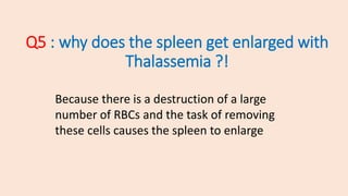 Q5 : why does the spleen get enlarged with
Thalassemia ?!
Because there is a destruction of a large
number of RBCs and the task of removing
these cells causes the spleen to enlarge
 