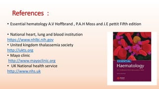 References :
• Essential hematology A.V Hoffbrand , P.A.H Moss and J.E pettit Fifth edition
• National heart, lung and blood institution
https://www.nhlbi.nih.gov
• United kingdom thalassemia society
http://ukts.org
• Mayo clinic
http://www.mayoclinic.org
• UK National health service
http://www.nhs.uk
 