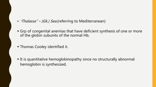  “Thalassa” – (Gk.) Sea.(referring to Mediterranean)
 Grp of congenital anemias that have deficient synthesis of one or more
of the globin subunits of the normal Hb.
 Thomas Cooley identified it.
 It is quantitative hemoglobinopathy since no structurally abnormal
hemoglobin is synthesized.
 