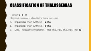 CLASSIFICATION OF THALASSEMIAS
Normally α : β - 1:1
Degree of imbalance is related to the clinical expression.
A. Impaired α–chain synthesis – α-Thal
B. Impaired β–chain synthesis – β-Thal
C. Misc. Thalassemic syndromes –HbS Thal, HbD Thal, HbE Thal, δβ-
 