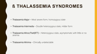 ß THALASSEMIA SYNDROMES
• Thalassemia Major – Most severe form, homozygous state
• Thalassemia Intermedia – Double heterozygous state, milder form
• Thalassemia Minor/Trait(BTT) – Heterozygous state, asymptomatic with little or no
anemia
• Thalassemia Minima – Clinically undetectable
 