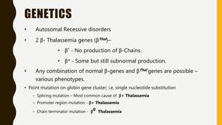 GENETICS
• Autosomal Recessive disorders
• 2 β- Thalassemia genes (βThal)–
• β˚ - No production of β-Chains.
• β+ - Some but still subnormal production.
• Any combination of normal β-genes and βThal genes are possible –
various phenotypes.
• Point mutation on globin gene cluster; i.e, single nucleotide substitution
– Splicing mutation – Most common cause of β+ Thalassemia
– Promoter region mutation - β+ Thalassemia
– Chain terminator mutation - β0 Thalassemia
 