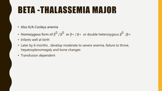 BETA -THALASSEMIA MAJOR
• Also K/A Cooleys anemia
• Homozygous form of β0 / β0 or β+ / β+ or double heterozygous β0 /β+
• Infants well at birth
• Later by 6 months , develop moderate to severe anemia, failure to thrive,
hepatosplenomegaly and bone changes
• Transfusion dependent
 