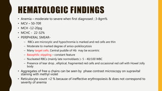 HEMATOLOGIC FINDINGS
• Anemia – moderate to severe when first diagnosed ; 3-8gm%
• MCV – 50-70fl
• MCH -12-20pg
• MCHC - 22-32%
• PERIPHERAL SMEAR-
– RBCs are microcytic and hypochromia is marked and red cells are thin
– Moderate to marked degree of aniso-poikilocytosis
– Many target cells. Central puddle of Hb may be eccentric
– Basophilic stippling – constant feature
– Nucleated RBCs (mainly late normoblasts )- 5 - 40/100 WBC
– Presence of tear drop , elliptical, fragmented red cells and occasional red cell with Howel Jolly
body
• Aggregates of free α chains can be seen by phase contrast microscopy on supravital
staining with methyl violet
• Reticulocyte count <2 % because of ineffective erythropoiesis & does not correspond to
severity of anemia
 