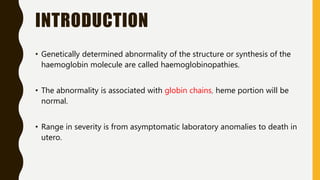 INTRODUCTION
• Genetically determined abnormality of the structure or synthesis of the
haemoglobin molecule are called haemoglobinopathies.
• The abnormality is associated with globin chains, heme portion will be
normal.
• Range in severity is from asymptomatic laboratory anomalies to death in
utero.
 