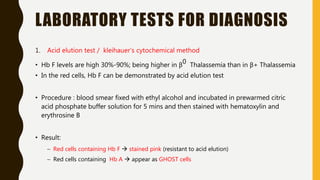 LABORATORY TESTS FOR DIAGNOSIS
1. Acid elution test / kleihauer’s cytochemical method
• Hb F levels are high 30%-90%; being higher in β0 Thalassemia than in β+ Thalassemia
• In the red cells, Hb F can be demonstrated by acid elution test
• Procedure : blood smear fixed with ethyl alcohol and incubated in prewarmed citric
acid phosphate buffer solution for 5 mins and then stained with hematoxylin and
erythrosine B
• Result:
– Red cells containing Hb F  stained pink (resistant to acid elution)
– Red cells containing Hb A  appear as GHOST cells
 