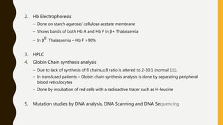 2. Hb Electrophoresis
– Done on starch agarose/ cellulose acetate membrane
– Shows bands of both Hb A and Hb F in β+ Thalassemia
– In β0 Thalassemia – Hb F >90%
3. HPLC
4. Globin Chain synthesis analysis
– Due to lack of synthesis of ß chains,α:ß ratio is altered to 2-30:1 (normal 1:1).
– In transfused patients – Globin chain synthesis analysis is done by separating peripheral
blood reticulocytes
– Done by incubation of red cells with a radioactive tracer such as H-leucine
5. Mutation studies by DNA analysis, DNA Scanning and DNA Sequencing
 