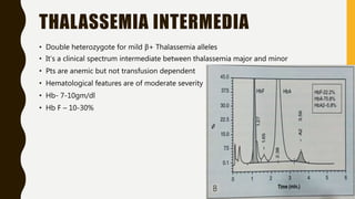 THALASSEMIA INTERMEDIA
• Double heterozygote for mild β+ Thalassemia alleles
• It’s a clinical spectrum intermediate between thalassemia major and minor
• Pts are anemic but not transfusion dependent
• Hematological features are of moderate severity
• Hb- 7-10gm/dl
• Hb F – 10-30%
 
