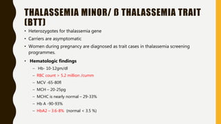 THALASSEMIA MINOR/ ß THALASSEMIA TRAIT
(BTT)
• Heterozygotes for thalassemia gene
• Carriers are asymptomatic
• Women during pregnancy are diagnosed as trait cases in thalassemia screening
programmes.
• Hematologic findings
– Hb- 10-12gm/dl
– RBC count > 5.2 million /cumm
– MCV -65-80fl
– MCH – 20-25pg
– MCHC is nearly normal – 29-33%
– Hb A -90-93%
– HbA2 – 3.6-8% (normal < 3.5 %)
 