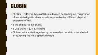 GLOBIN
• GLOBIN – Different types of Hbs are formed depending on composition
of associated globin chain tetrads; responsible for different physical
properties of Hbs.
• α like chains – α & ζ chains
• Β Like chains – β, γ, ε, δ chains
• Globin chains – Held together by non-covalent bonds in a tetrahedral
array, giving the Hb, a spherical shape.
 