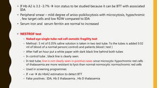 • If Hb A2 is 3.3 -3.7%  iron status to be studied because it can be BTT with associated
IDA
• Peripheral smear – mild degree of aniso-poikilocytosis with microcytosis, hypochromic
, few target cells and low RDW compared to IDA
• Serum iron and serum ferritin are normal to increased
• NESTROF test
– Naked eye single tube red cell osmotic fragility test
– Method : 5 ml of 0.35% saline solution is taken in two test tube. To the tubes is added 0.02
ml of blood of a normal person( control) and patients blood ( test )
– After half an hour put a white paper with dark black line behind both tubes
– In control tube , black line is clearly seen.
– In test tube, line is not clearly seen in positive cases since microcytic hypochromic red cells
of thalassemia are more resistant to lysis than normal normocytic normochromic red cells
– Used in screening programmes
– If +ve  do HbA2 estimation to detect BTT
– False positives : IDA, Hb E thalassemia , Hb D thalassemia
 