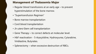 Management of Thalassemia Major
• Regular blood transfusions at an early age – to prevent
hyperstimulation of the bone marrow.
• “Supertransfusion Regimen”
• Bone marrow transplantation
• Cord blood transplantation
• In-utero Stem cell transplantation
• Gene Therapy – to correct defects at molecular level.
• HbF reactivation - 5-Azacytidine, Hydroxyurea, Cytarabine,
Vinblastine, Butyrates.
• Splenectomy – when excessive destruction of RBCs.
 