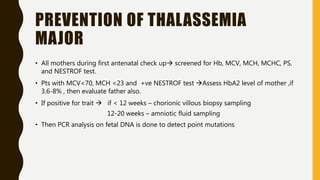 PREVENTION OF THALASSEMIA
MAJOR
• All mothers during first antenatal check up screened for Hb, MCV, MCH, MCHC, PS,
and NESTROF test.
• Pts with MCV<70, MCH <23 and +ve NESTROF test Assess HbA2 level of mother ,if
3.6-8% , then evaluate father also.
• If positive for trait  if < 12 weeks – chorionic villous biopsy sampling
12-20 weeks – amniotic fluid sampling
• Then PCR analysis on fetal DNA is done to detect point mutations
 