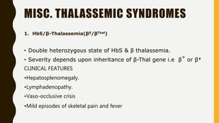 MISC. THALASSEMIC SYNDROMES
1. HbS/β-Thalassemia(βS/βThal)
• Double heterozygous state of HbS & β thalassemia.
• Severity depends upon inheritance of β-Thal gene i.e β˚ or β+
CLINICAL FEATURES
•Hepatosplenomegaly.
•Lymphadenopathy.
•Vaso-occlusive crisis
•Mild episodes of skeletal pain and fever
 