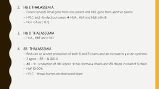 2. Hb E THALASSEMIA
– Patient inherits ßthal gene from one parent and HbE gene from another parent
– HPLC and Hb electrophoresis  HbA , HbF and HbE inß+/E
– No HbA in ß 0 /E
3. Hb D THALASSEMIA
– HbA , HbF and HbD
4. δß THALASSEMIA
– Reduced or absent production of both δ and ß chains and an increase in γ chain synthesis
– 2 types – δß + & (δß) 0
– Δß + production of Hb Lepore  has normal α chains and δß chains instead of ß chain
– HbF 10-20%
– HPLC – shows humps on downward slope
 