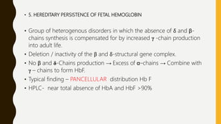 • 5. HEREDITARY PERSISTENCE OF FETAL HEMOGLOBIN
• Group of heterogenous disorders in which the absence of δ and β-
chains synthesis is compensated for by increased γ -chain production
into adult life.
• Deletion / inactivity of the β and δ-structural gene complex.
• No β and δ-Chains production → Excess of α–chains → Combine with
γ – chains to form HbF.
• Typical finding – PANCELLULAR distribution Hb F
• HPLC- near total absence of HbA and HbF >90%
 