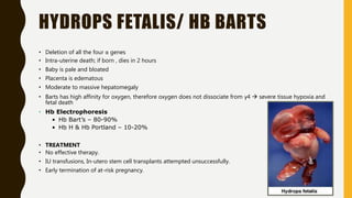 HYDROPS FETALIS/ HB BARTS
• Deletion of all the four α genes
• Intra-uterine death; if born , dies in 2 hours
• Baby is pale and bloated
• Placenta is edematous
• Moderate to massive hepatomegaly
• Barts has high affinity for oxygen, therefore oxygen does not dissociate from γ4  severe tissue hypoxia and
fetal death
• Hb Electrophoresis
• Hb Bart’s – 80-90%
• Hb H & Hb Portland – 10-20%
• TREATMENT
• No effective therapy.
• IU transfusions, In-utero stem cell transplants attempted unsuccessfully.
• Early termination of at-risk pregnancy.
 