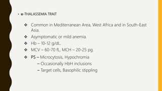 • α-THALASSEMIA TRAIT
 Common in Mediterranean Area, West Africa and in South-East
Asia.
 Asymptomatic or mild anemia.
 Hb – 10-12 g/dL.
 MCV – 60-70 fL, MCH – 20-25 pg.
 PS – Microcytosis, Hypochromia
– Occasionally HbH inclusions
– Target cells, Basophilic stippling
 