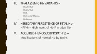 III. THALASSEMIC Hb VARIANTS –
– HbS/β-Thal.
– HbS/α-Thal.
– Hb E.
– Hb Constant Spring.
– Hb Lepore.
IV. HEREDITARY PERSISTENCE OF FETAL Hb-(
HPFH) – High levels of Hb F in adult life.
V. ACQUIRED HEMOGLOBINOPATHIES –
Modifications of normal Hb by toxins.
 