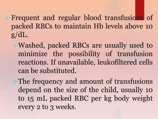  Frequent and regular blood transfusions of
packed RBCs to maintain Hb levels above 10
g/dL.
Washed, packed RBCs are usually used to
minimize the possibility of transfusion
reactions. If unavailable, leukofiltered cells
can be substituted.
The frequency and amount of transfusions
depend on the size of the child, usually 10
to 15 mL packed RBC per kg body weight
every 2 to 3 weeks.
 