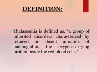 DEFINITION:
 Thalassemia is defined as, “a group of
inherited disorders characterized by
reduced or absent amounts of
haemoglobin, the oxygen-carrying
protein inside the red blood cells.”
 