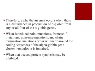  Therefore, alpha thalassemia occurs when there
is a disturbance in production of α-globin from
any or all four of the α-globin genes.
 When functional point mutations, frame shift
mutations, nonsense mutations, and chain
termination mutations occur within or around the
coding sequences of the alpha-globin gene
cluster hemoglobin is impaired.
 When that occurs, protein synthesis may be
inhibited.
 
