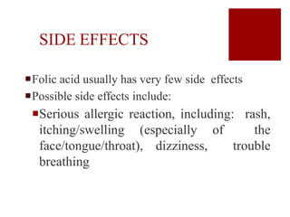 SIDE EFFECTS
Folic acid usually has very few side effects
Possible side effects include:
Serious allergic reaction, including: rash,
itching/swelling (especially of the
face/tongue/throat), dizziness, trouble
breathing
 