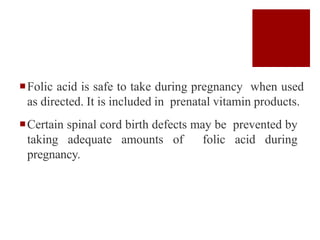 Folic acid is safe to take during pregnancy when used
as directed. It is included in prenatal vitamin products.
Certain spinal cord birth defects may be prevented by
taking adequate amounts of folic acid during
pregnancy.
 
