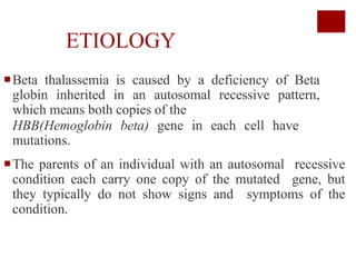 ETIOLOGY
Beta thalassemia is caused by a deficiency of Beta
globin inherited in an autosomal recessive pattern,
which means both copies of the
HBB(Hemoglobin beta) gene in each cell have
mutations.
The parents of an individual with an autosomal recessive
condition each carry one copy of the mutated gene, but
they typically do not show signs and symptoms of the
condition.
 