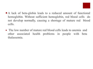  A lack of beta-globin leads to a reduced amount of functional
hemoglobin. Without sufficient hemoglobin, red blood cells do
not develop normally, causing a shortage of mature red blood
cells.
 The low number of mature red blood cells leads to anemia and
other associated health problems in people with beta
thalassemia.
 