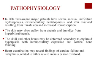PATHOPHYSIOLOGY
 In Beta thalassemia major, patients have severe anemia, ineffective
erythropoiesis, extramedullary hematopoiesis, and iron overload
resulting from transfusion and increased iron absorption.
 The skin may show pallor from anemia and jaundice from
hyperbilirubinemia.
 The skull and other bones may be deformed secondary to erythroid
hyperplasia with intramedullary expansion and cortical bone
thinning.
 Heart examination may reveal findings of cardiac failure and
arrhythmia, related to either severe anemia or iron overload.
 