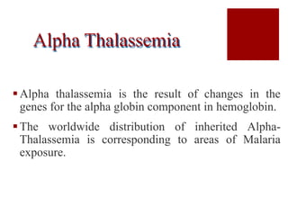 Alpha Thalassemia
Alpha thalassemia is the result of changes in the
genes for the alpha globin component in hemoglobin.
The worldwide distribution of inherited Alpha-
Thalassemia is corresponding to areas of Malaria
exposure.
 