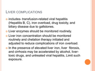 LIVER COMPLICATIONS
 includes- transfusion-related viral hepatitis
(Hepatitis B, C), iron overload, drug toxicity, and
biliary disease due to gallstones.
 Liver enzymes should be monitored routinely.
 Liver iron concentration should be monitored
routinely and chelation therapy initiated and
adjusted to reduce complications of iron overload.
 In the presence of elevated liver iron, liver fibrosis,
and cirrhosis may be accelerated by alcohol, liver-
toxic drugs, and untreated viral hepatitis, Limit such
exposure.
 