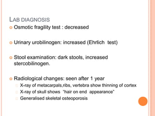 LAB DIAGNOSIS
 Osmotic fragility test : decreased
 Urinary urobilinogen: increased (Ehrlich test)
 Stool examination: dark stools, increased
stercobilinogen.
 Radiological changes: seen after 1 year
X-ray of metacarpals,ribs, vertebra show thinning of cortex
X-ray of skull shows “hair on end appearance”
Generalised skeletal osteoporosis
 