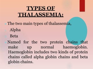 TYPES OF
THALASSEMIA:
▶The two main types of thalassemia,
1. Alpha
2. Beta
▶Named for the two protein chains that
make up normal haemoglobin.
Haemoglobin includes two kinds of protein
chains called alpha globin chains and beta
globin chains.
 