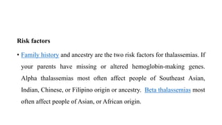Risk factors
• Family history and ancestry are the two risk factors for thalassemias. If
your parents have missing or altered hemoglobin-making genes.
Alpha thalassemias most often affect people of Southeast Asian,
Indian, Chinese, or Filipino origin or ancestry. Beta thalassemias most
often affect people of Asian, or African origin.
 